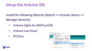 Setup the Arduino IDE
Install the following libraries (Sketch => Include Library =>
Manage Libraries)
• Arduino Sigfox for MKRFox1200
• Arduino Low Power
• RTCZero
 