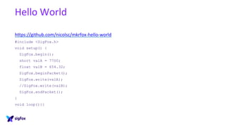Hello World
https://github.com/nicolsc/mkrfox-hello-world
#include <SigFox.h>
void setup() {
SigFox.begin();
short valA = 7700;
float valB = 654.32;
SigFox.beginPacket();
SigFox.write(valA);
//SigFox.write(valB);
SigFox.endPacket();
}
void loop(){}
 
