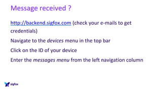 Message received ?
http://backend.sigfox.com (check your e-mails to get
credentials)
Navigate to the devices menu in the top bar
Click on the ID of your device
Enter the messages menu from the left navigation column
 