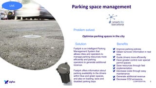 CONFIDENTIAL 5
Parking space management
• Improve parking policies
• Obtain turnover information in real
time
• Guide drivers more efficiently
• Have greater control over special
permit spaces
• Save resources through fast
implementation
• Decrease costs through easy
maintenance
• Generate additional revenue
• Decrease CO2 emissions
Fastprk is an intelligent Parking
Management System that
allows cities and operators to
manage parking resources more
efficiently and parking
operators to generate additional
revenue.
Fastprk offers information about
parking availability to the drivers
within blue and green spaces,
and also on loading, taxis and
disabled parking bays
Problem solved
Optimize parking spaces in the city
BenefitsSolution
LIVE
 