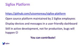 Sigfox Platform
https://github.com/luisomoreau/sigfox-platform
Open source platform maintained by 2 Sigfox employees
Display devices and messages in a user-friendly dashboard
Still in active development, not for production, bugs will
happen ☺
You can contribute!
 