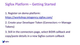 Sigfox Platform – Getting Started
1. Register on demo platform:
https://workshop.iotagency.sigfox.com/
2. Create your Developer Token (Connectors => Manage
Tokens)
3. Still in the connectors page, select BIDIR callback and
copy/paste details in a new Sigfox custom callback
 
