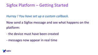 Sigfox Platform – Getting Started
Hurray ! You have set up a custom callback.
Now send a Sigfox message and see what happens on the
platform:
- the device must have been created
- messages now appear in real time
 