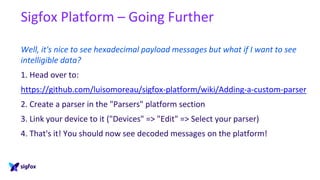 Sigfox Platform – Going Further
Well, it's nice to see hexadecimal payload messages but what if I want to see
intelligible data?
1. Head over to:
https://github.com/luisomoreau/sigfox-platform/wiki/Adding-a-custom-parser
2. Create a parser in the "Parsers" platform section
3. Link your device to it ("Devices" => "Edit" => Select your parser)
4. That's it! You should now see decoded messages on the platform!
 