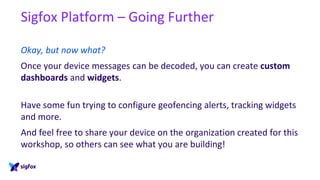 Sigfox Platform – Going Further
Okay, but now what?
Once your device messages can be decoded, you can create custom
dashboards and widgets.
Have some fun trying to configure geofencing alerts, tracking widgets
and more.
And feel free to share your device on the organization created for this
workshop, so others can see what you are building!
 
