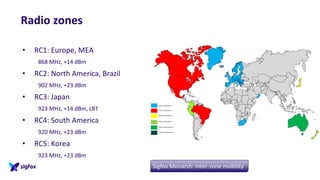 Radio zones
• RC1: Europe, MEA
868 MHz, +14 dBm
• RC2: North America, Brazil
902 MHz, +23 dBm
• RC3: Japan
923 MHz, +14 dBm, LBT
• RC4: South America
920 MHz, +23 dBm
• RC5: Korea
923 MHz, +23 dBm
Sigfox Monarch: Inter-zone mobility
 