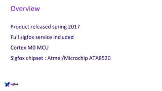 Overview
Product released spring 2017
Full sigfox service included
Cortex M0 MCU
Sigfox chipset : Atmel/Microchip ATA8520
 