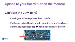 Upload to your board & open the monitor
Can’t see the COM port?
Check your cable supports data transfer
Put board in bootloader mode (required when LowPower
library has been loaded)  double press reset button
 