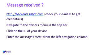 Message received ?
http://backend.sigfox.com (check your e-mails to get
credentials)
Navigate to the devices menu in the top bar
Click on the ID of your device
Enter the messages menu from the left navigation column
 