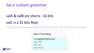 Set a custom grammer
valA & valB are shorts : 16 bits
valC is a 32 bits float
valA::uint:16:little-endian valB::uint:16:little-endian valC::float:32:little-endian
 
