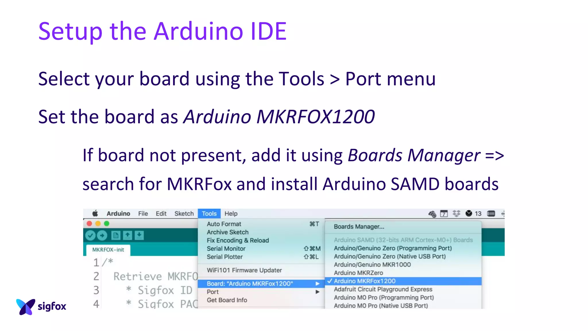 Setup the Arduino IDE
Select your board using the Tools > Port menu
Set the board as Arduino MKRFOX1200
If board not present, add it using Boards Manager =>
search for MKRFox and install Arduino SAMD boards
 