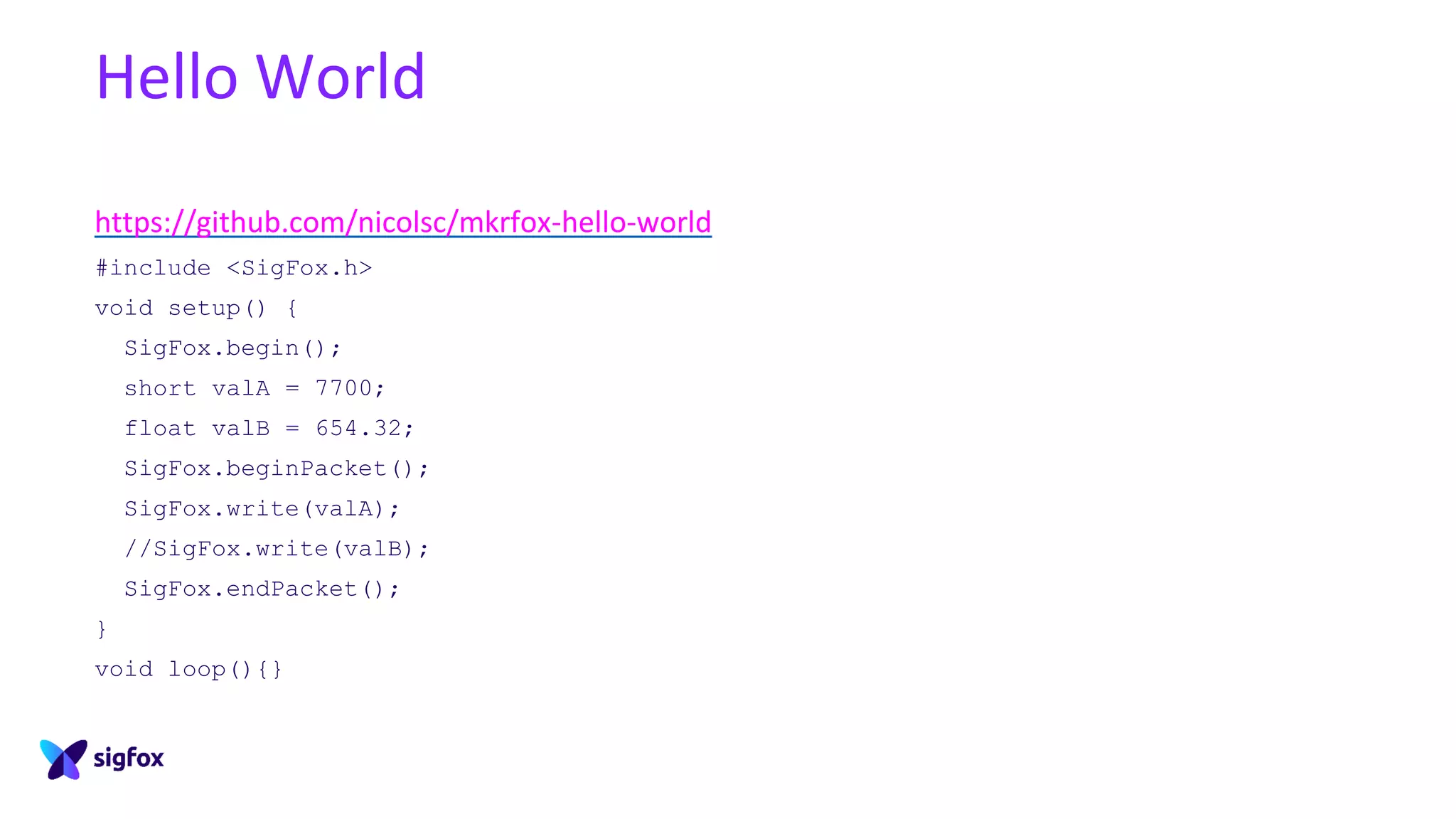 Hello World
https://github.com/nicolsc/mkrfox-hello-world
#include <SigFox.h>
void setup() {
SigFox.begin();
short valA = 7700;
float valB = 654.32;
SigFox.beginPacket();
SigFox.write(valA);
//SigFox.write(valB);
SigFox.endPacket();
}
void loop(){}
 