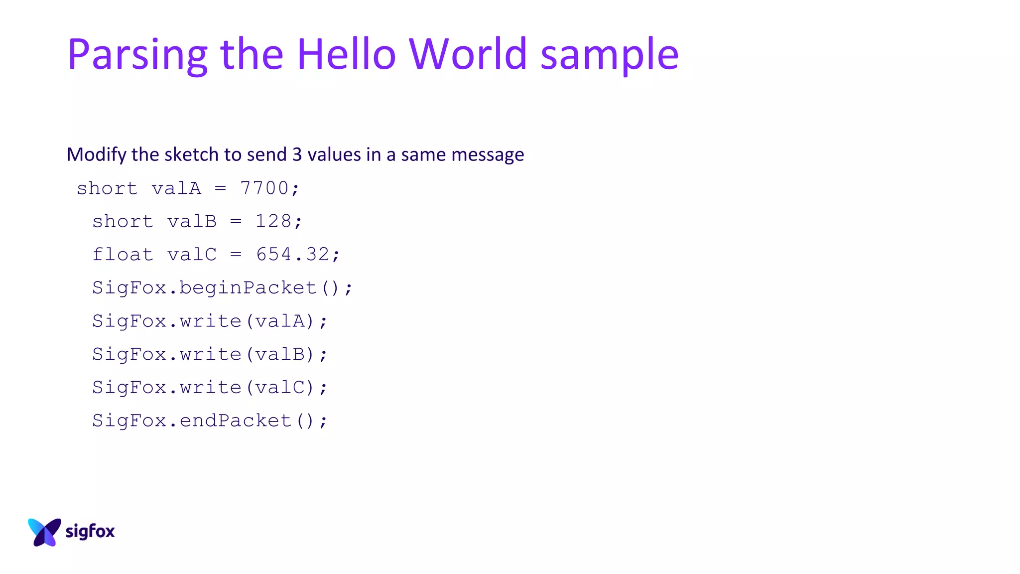 Parsing the Hello World sample
Modify the sketch to send 3 values in a same message
short valA = 7700;
short valB = 128;
float valC = 654.32;
SigFox.beginPacket();
SigFox.write(valA);
SigFox.write(valB);
SigFox.write(valC);
SigFox.endPacket();
 