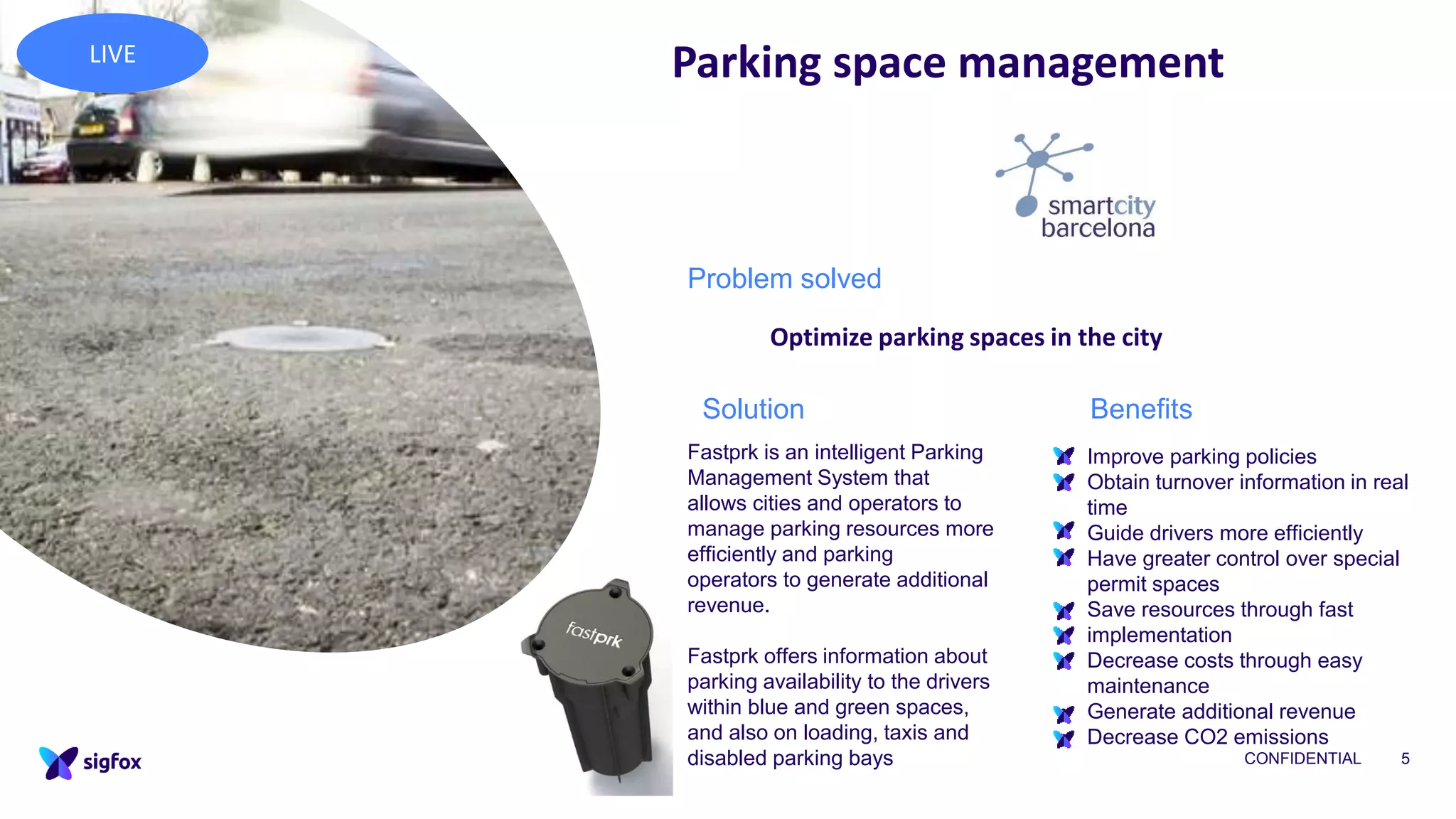 CONFIDENTIAL 5
Parking space management
• Improve parking policies
• Obtain turnover information in real
time
• Guide drivers more efficiently
• Have greater control over special
permit spaces
• Save resources through fast
implementation
• Decrease costs through easy
maintenance
• Generate additional revenue
• Decrease CO2 emissions
Fastprk is an intelligent Parking
Management System that
allows cities and operators to
manage parking resources more
efficiently and parking
operators to generate additional
revenue.
Fastprk offers information about
parking availability to the drivers
within blue and green spaces,
and also on loading, taxis and
disabled parking bays
Problem solved
Optimize parking spaces in the city
BenefitsSolution
LIVE
 