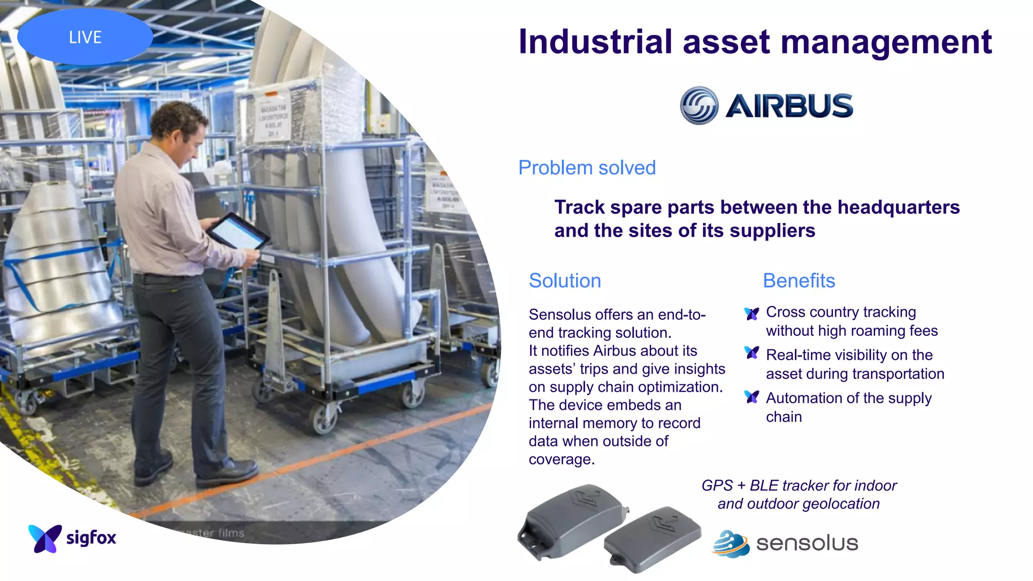 Sensolus offers an end-to-
end tracking solution.
It notifies Airbus about its
assets’ trips and give insights
on supply chain optimization.
The device embeds an
internal memory to record
data when outside of
coverage.
Problem solved
Track spare parts between the headquarters
and the sites of its suppliers
BenefitsSolution
▪ Cross country tracking
without high roaming fees
▪ Real-time visibility on the
asset during transportation
▪ Automation of the supply
chain
Industrial asset management
GPS + BLE tracker for indoor
and outdoor geolocation
LIVE
 