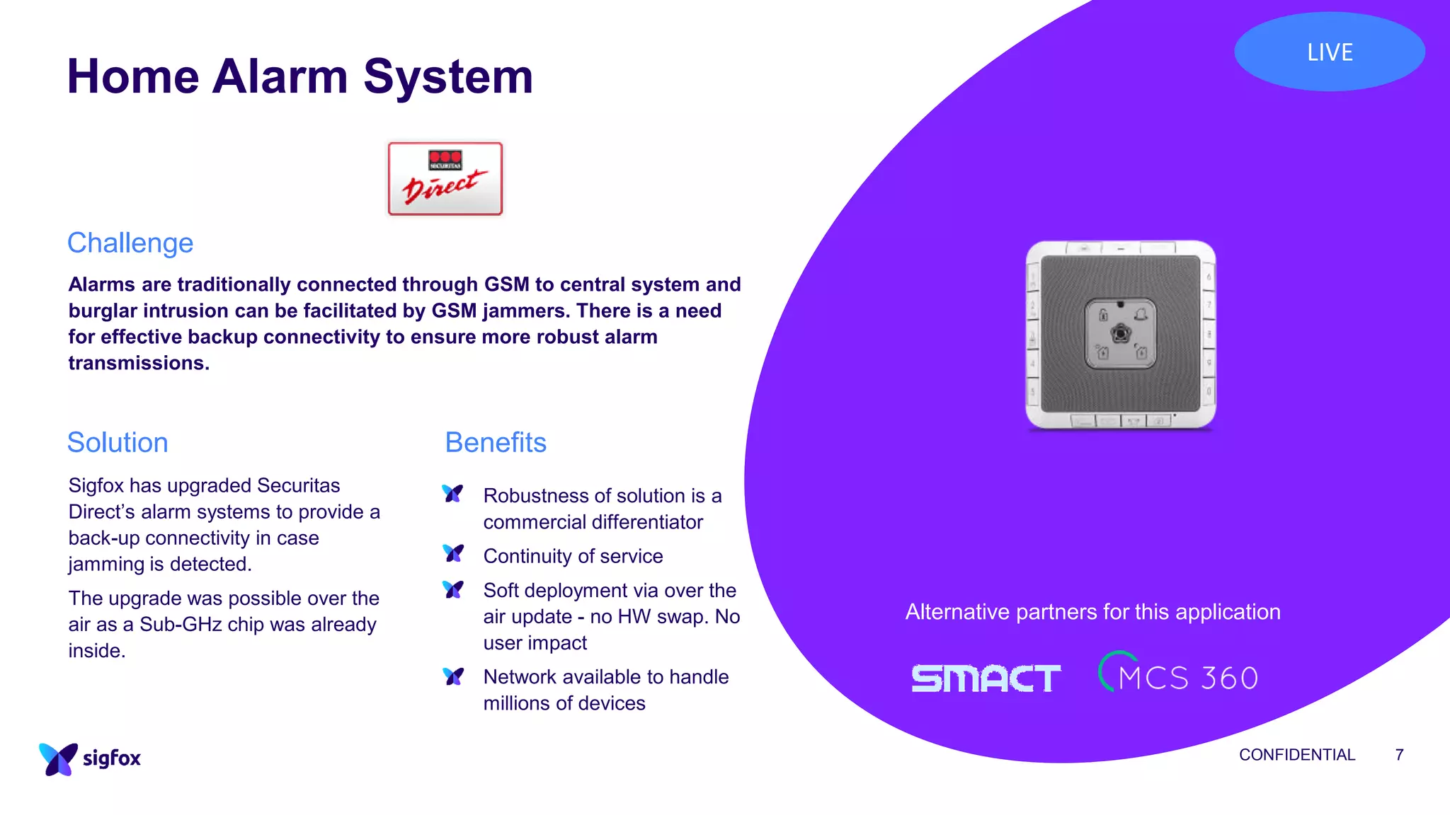 Home Alarm System
CONFIDENTIAL 7
Alarms are traditionally connected through GSM to central system and
burglar intrusion can be facilitated by GSM jammers. There is a need
for effective backup connectivity to ensure more robust alarm
transmissions.
▪ Robustness of solution is a
commercial differentiator
▪ Continuity of service
▪ Soft deployment via over the
air update - no HW swap. No
user impact
▪ Network available to handle
millions of devices
Sigfox has upgraded Securitas
Direct’s alarm systems to provide a
back-up connectivity in case
jamming is detected.
The upgrade was possible over the
air as a Sub-GHz chip was already
inside.
Challenge
BenefitsSolution
Alternative partners for this application
LIVE
 