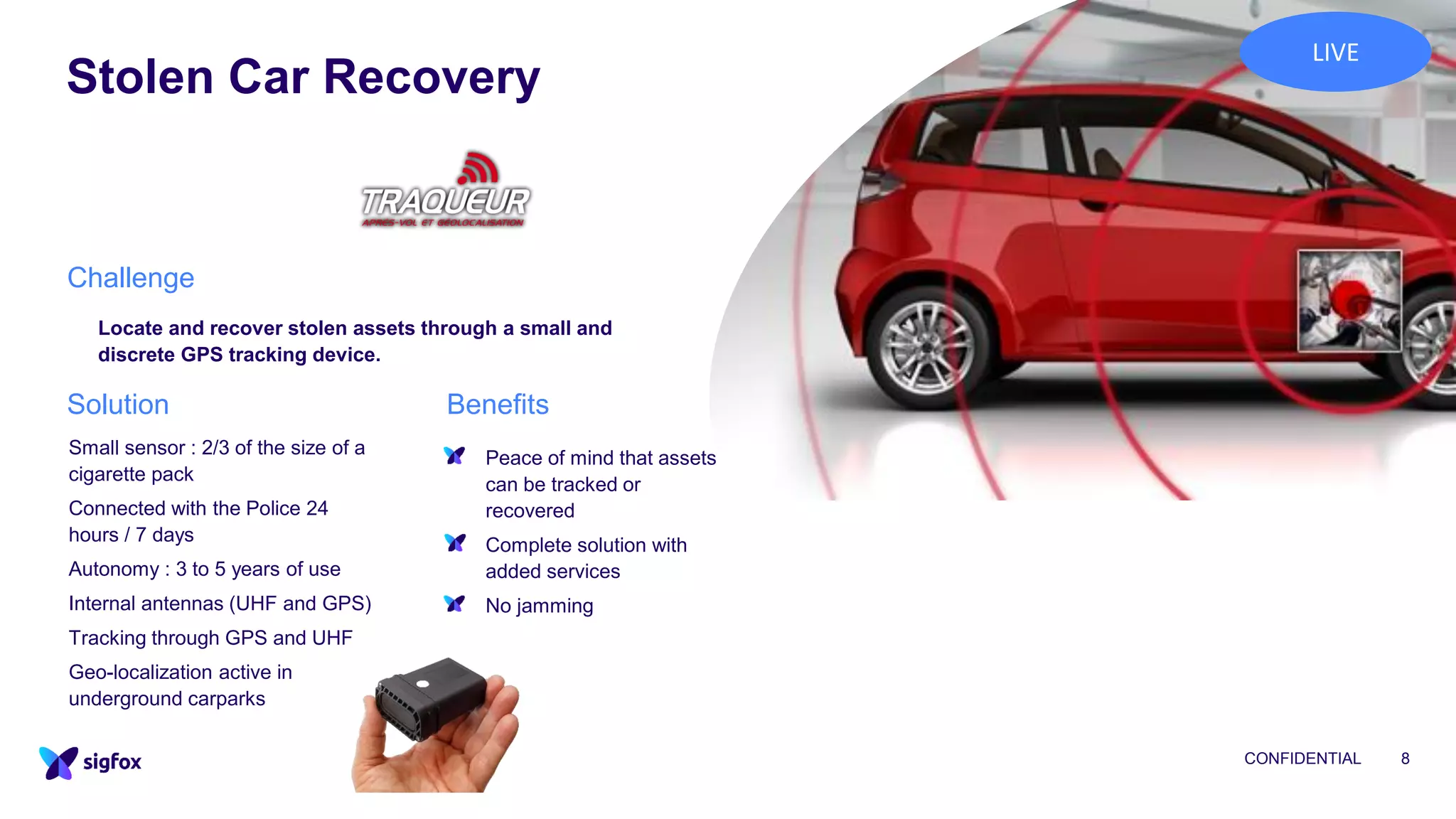 Stolen Car Recovery
CONFIDENTIAL 8
Locate and recover stolen assets through a small and
discrete GPS tracking device.
▪ Peace of mind that assets
can be tracked or
recovered
▪ Complete solution with
added services
▪ No jamming
Small sensor : 2/3 of the size of a
cigarette pack
Connected with the Police 24
hours / 7 days
Autonomy : 3 to 5 years of use
Internal antennas (UHF and GPS)
Tracking through GPS and UHF
Geo-localization active in
underground carparks
Challenge
BenefitsSolution
LIVE
 