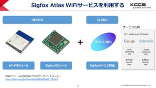 © KYOCERA Communication Systems Co., Ltd.
17
Sigfox Atlas WiFiサービスを利用する
Wi-Fiモジュール Sigfoxモジュール Sigfoxサービス料金
6,7€ per
device/
year
For 1 location every 30 minutes…
Wi-Fi
positioning
only
LPWAN
positioning
only
3,0€ per
device/
year
＋
サービス比較
DEVICE CLOUD
WiFiモジュール(ESP8266)で作るワンコイントラッカー
https://qiita.com/ghibi/items/fed5664028ee0172cdc3
 