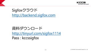 © KYOCERA Communication Systems Co., Ltd.
33
Sigfoxクラウド
http://backend.sigfox.com
資料ダウンロード
http://tinyurl.com/sigfox1114
Pass : kccssigfox
 