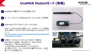 © KYOCERA Communication Systems Co., Ltd.
37
UnaMKR Modemモード (準備)
1 UnaMKRに付属のアンテナを接続します
2 J6、J7、J11ジャンパをModemモードにします（右写真）
3 USB-Serialドライバをインストールします。
USBケーブルをUnaMKRに接続しても、COMポートとして認識さ
れない場合は、CP210x USB to UART Bridge VCP Driversをインス
トール
https://www.silabs.com/products/development-tools/software/usb-
to-uart-bridge-vcp-drivers
4 PC側ターミナルソフトのシリアルポート設定は
Baud Rate=115200、Data Bits=8、Parity=None
Stop Bits=1、Flow Control=None
（できればLocal EchoはONにしてください）
全て終わったら、ターミナルから”AT?”を入力し、OKが
返ってくれば成功です。
 