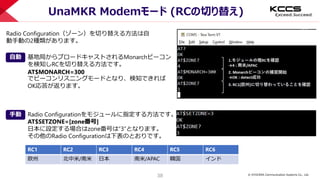 © KYOCERA Communication Systems Co., Ltd.
38
UnaMKR Modemモード (RCの切り替え)
基地局からブロードキャストされるMonarchビーコン
を検知しRCを切り替える方法です。
AT$MONARCH=300
でビーコンリスニングモードとなり、検知できれば
OK応答が返ります。
Radio Configuration（ゾーン）を切り替える方法は自
動手動の2種類があります。
自動
Radio Configurationをモジュールに指定する方法です。
AT$SETZONE=[zone番号]
日本に設定する場合はzone番号は”3”となります。
その他のRadio Configurationは下表のとおりです。
手動
RC1 RC2 RC3 RC4 RC5 RC6
欧州 北中米/南米 日本 南米/APAC 韓国 インド
 