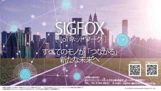 © KYOCERA Communication Systems Co., Ltd.
49
※製品の仕様などは予告なく変更させていただく場合があります。 ※KCCSは京セラコミュニケーションシステム株式会社の略称です。
※記載の製品ならびにサービス名および会社名などは、それぞれ各社の商標または登録商標です。
【お問い合わせ】
京セラコミュニケーションシステム株式会社 パートナー連絡窓口
TEL：03-5765-8632 E-mail：sigfox-partner@kccs.co.jp
<Facebook><Twitter>
 