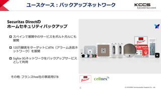 © KYOCERA Communication Systems Co., Ltd.
6
ユースケース：バックアップネットワーク
 スペインで展開中のサービスをポルトガルにも
展開
 120万顧客をターゲットにATN（アラーム送信ネ
ットワーク）を展開
 Sigfox 0Gネットワークをバックアップサービス
として利用
Securitas Directの
ホームセキュリティバックアップ
その他: フランスfree社の家庭用STB
 
