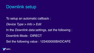 Downlink setup
To setup an automatic callback :
Device Type > Info > Edit
In the Downlink data settings, set the following :
Downlink Mode : DIRECT
Set the following value : 123400000BADCAFE
 