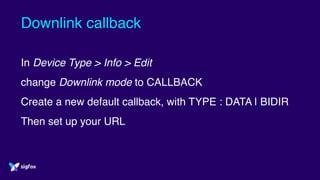 Downlink callback
In Device Type > Info > Edit
change Downlink mode to CALLBACK
Create a new default callback, with TYPE : DATA | BIDIR
Then set up your URL
 