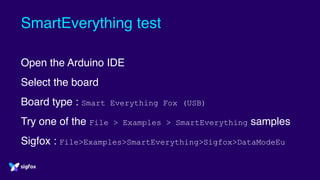 SmartEverything test
Open the Arduino IDE
Select the board
Board type : Smart Everything Fox (USB)
Try one of the File > Examples > SmartEverything samples
Sigfox : File>Examples>SmartEverything>Sigfox>DataModeEu
 