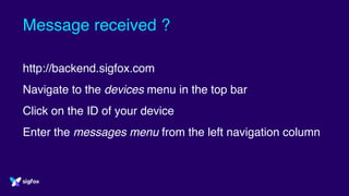 Message received ?
http://backend.sigfox.com
Navigate to the devices menu in the top bar
Click on the ID of your device
Enter the messages menu from the left navigation column
 