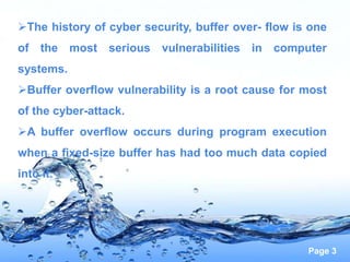 Page 3
The history of cyber security, buffer over- flow is one
of the most serious vulnerabilities in computer
systems.
Buffer overflow vulnerability is a root cause for most
of the cyber-attack.
A buffer overflow occurs during program execution
when a fixed-size buffer has had too much data copied
into it.
 