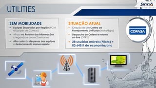 UTILITIES
SEM MOBILIDADE

SITUAÇÃO ATUAL



Equipes Separadas por Região (PCM
e Equipes de Campo)



Criação de um Centro de
Planejamento Unificado (estratégia)



Atraso no Retorno das Informações
chegando a quase 2 semanas



Despacho de Ordens e retorno
on-line (GPRS)



Alto custo de despesas das equipes
e deslocamento desnecessário

 28 usuários móveis (Piloto) =
R$ 648 K de economia/ano

 