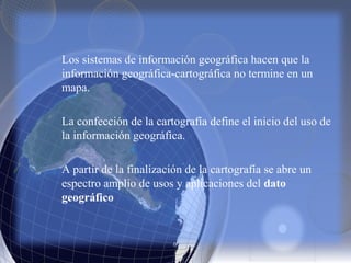 Los sistemas de información geográfica hacen que la
información geográfica-cartográfica no termine en un
mapa.
La confección de la cartografía define el inicio del uso de
la información geográfica.
A partir de la finalización de la cartografía se abre un
espectro amplio de usos y aplicaciones del dato
geográfico
 