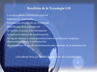 Los datos ganan consistencia espacial
Información organizada
Información sensible de ser reutilizada
Distribución de la información
Se facilita el acceso a la información
Se agiliza el manejo de la información
Se logran mejores y claras presentaciones de problemas complejos
(democratización de la información)
Se potencializa el uso de la información (uso eficiente de la información)
LOS PRINCIPALES BENEFICIOS SON INTANGIBLES!!
Beneficios de la Tecnología GIS
 