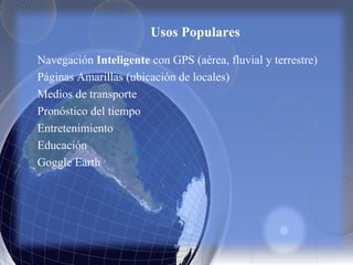 Usos Populares
Navegación Inteligente con GPS (aérea, fluvial y terrestre)
Páginas Amarillas (ubicación de locales)
Medios de transporte
Pronóstico del tiempo
Entretenimiento
Educación
Goggle Earth
 