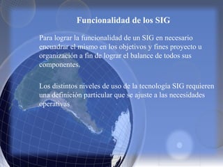 Funcionalidad de los SIG
Para lograr la funcionalidad de un SIG en necesario
encuadrar el mismo en los objetivos y fines proyecto u
organización a fin de lograr el balance de todos sus
componentes.
Los distintos niveles de uso de la tecnología SIG requieren
una definición particular que se ajuste a las necesidades
operativas
 