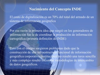 Nacimiento del Concepto INDE
El costo de digitalización es un 70% del total del armado de un
sistema de información geográfica
Por esa razón la primera idea que surgió en los generadores de
información fue la de coordinar la producción de información
cartográfica (primera definición de INDE)
Pero con el tiempo surgieron problemas dado que la
construcción de una infraestructura funcional de información
geográfica corporativo/institucional no resultó una tarea sencilla
y más complejo resultó encontrar metodologías de intercambio
de datos geográficos.
 