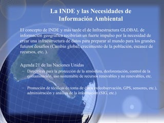 La INDE y las Necesidades de
Información Ambiental
El concepto de INDE y más tarde el de Infraestructura GLOBAL de
información geográfica recibirían un fuerte impulso por la necesidad de
crear una infraestructura de datos para preparar al mundo para los grandes
futuros desafíos (Cambio global, crecimiento de la población, escasez de
recursos, etc. ).
Agenda 21 de las Naciones Unidas
– Directrices para la protección de la atmósfera, desforestación, control de la
contaminación, uso sustentable de recursos renovables y no renovables, etc.
– Promoción de técnicas de toma de datos (teleobservación, GPS, sensores, etc.),
administración y análisis de la información (SIG, etc.)
 