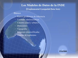 Los Modelos de Datos de la INDE
(Fundamental Geospatial Data Sets)
Básico
– Puntos geodésicos de referencia
– Unidades administrativas
– Catastro (rural y urbano)
– Direcciones
– Topografía
– Imágenes ortorectificadas
– Sistema de topónimos
INSPIRE
 
