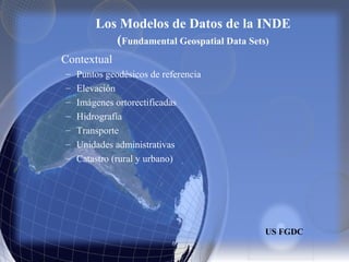 Los Modelos de Datos de la INDE
(Fundamental Geospatial Data Sets)
Contextual
– Puntos geodésicos de referencia
– Elevación
– Imágenes ortorectificadas
– Hidrografía
– Transporte
– Unidades administrativas
– Catastro (rural y urbano)
US FGDC
 