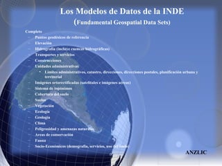 Los Modelos de Datos de la INDE
(Fundamental Geospatial Data Sets)
Completo
– Puntos geodésicos de referencia
– Elevación
– Hidrografía (incluye cuencas hidrográficas)
– Transportes y servicios
– Construcciones
– Unidades administrativas
• Límites administrativos, catastro, direcciones, direcciones postales, planificación urbana y
territorial
– Imágenes ortorectificadas (satelitales e imágenes aéreas)
– Sistema de topónimos
– Cobertura del suelo
– Suelos
– Vegetación
– Ecología
– Geología
– Clima
– Peligrosidad y amenazas naturales
– Areas de conservación
– Fauna
– Socio-Económicos (demografía, servicios, uso del suelo)
ANZLIC
 