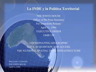 THE WHITE HOUSE
Office of the Press Secretary
For Immediate Release
April 11, 1994
EXECUTIVE ORDER
OMB 130
COORDINATING GEOGRAPHIC
DATA ACQUISITION AND ACCESS:
THE NATIONAL SPATIAL DATA INFRASTRUCTURE
WILLIAM J. CLINTON
THE WHITE HOUSE,
April 11, 1994.
La INDE y la Política Territorial
 