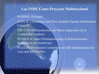 Las INDE Como Proyecto Multinacional
INSPIRE (Europa)
ANZLIC (Australian and New Zealand Spatial Information
Council)
IDE CAN (Infraestructura de Datos Espaciales de la
Comunidad Andina)
PCIDEA (Comité Permanente para la Infraestructura
Espacial en las Américas)
PCGIAP( Permanent Committee on GIS Infrastructure for
Asia and the Pacific)
 