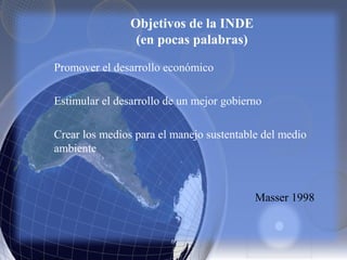 Objetivos de la INDE
(en pocas palabras)
Promover el desarrollo económico
Estimular el desarrollo de un mejor gobierno
Crear los medios para el manejo sustentable del medio
ambiente
Masser 1998
 