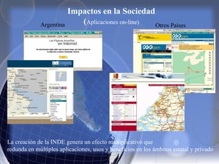 Impactos en la Sociedad
(Aplicaciones on-line)Argentina Otros Países
La creación de la INDE genera un efecto multiplicativo que
redunda en múltiples aplicaciones, usos y beneficios en los ámbitos estatal y privado
 
