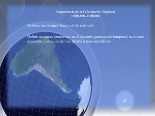 Importancia de la Información Regional
1:500.000-1:100.000
Definen una imagen funcional de territorio
Define un marco contextual en el dominio geoespacial-temporal, tanto para
proyectos y estudios de más detalle o más específicos
 
