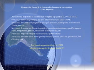 Resumen del Estado de la Información Geoespacial en Argentina
(Nivel Regional)
Actualmente disponible la información completa topográfica 1:250.000 (IGM)
60 % de la cobertura geológica del país a la misma escala (SEGEMAR)
Necesidad de contar con programas análogos en suelos, hidrografía, uso del suelo,
vegetación, etc.
Necesidad de contar, en forma sistemática, con datos ambientales específicos como:
clima, temperatura, presión, insolación, radiación solar, etc.
Necesidad de poder integrar datos sociales y poblacionales
Necesidad de contar datos de las grandes infraestructuras (red vial, gasoductos, red
eléctrica, etc)
Los estudios geoespaciales y la NSDI
necesita información de mayor detalle!!!!
 