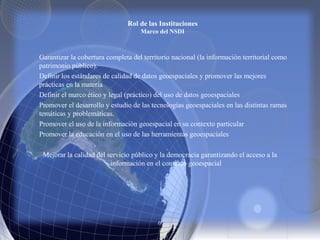 Rol de las Instituciones
Marco del NSDI
Garantizar la cobertura completa del territorio nacional (la información territorial como
patrimonio público).
Definir los estándares de calidad de datos geoespaciales y promover las mejores
prácticas en la materia
Definir el marco ético y legal (práctico) del uso de datos geoespaciales
Promover el desarrollo y estudio de las tecnologías geoespaciales en las distintas ramas
temáticas y problemáticas.
Promover el uso de la información geoespacial en su contexto particular
Promover la educación en el uso de las herramientas geoespaciales
Mejorar la calidad del servicio público y la democracia garantizando el acceso a la
información en el contexto geoespacial
 
