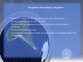 Programas Sistemáticos y Regulares
Facilita la coordinación de trabajos de mapeo entre instituciones
Facilita la planificación de relevamientos
Permite establecer estándares de calidad uniformes de toma de datos y
cartografía
Permite la integración de datos
Los programas sistemáticos pueden ser incorporados en la agenda institucional
y de gobierno
 